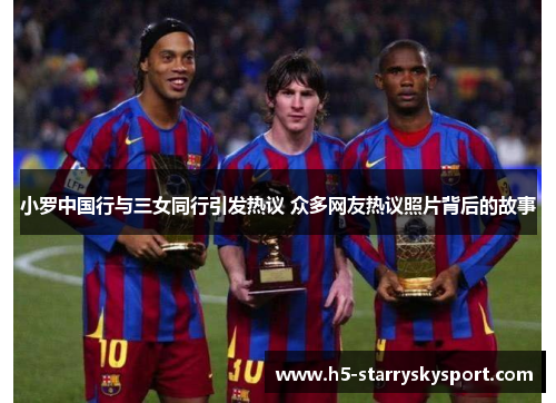 小罗中国行与三女同行引发热议 众多网友热议照片背后的故事